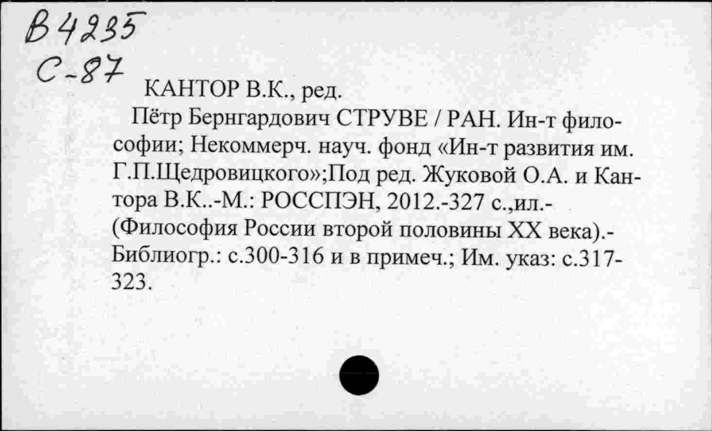 ﻿е> №
С-21
КАНТОР В.К., ред.
Пётр Бернгардович СТРУВЕ / РАН. Ин-т философии; Некоммерч, науч, фонд «Ин-т развития им. Г.П.Щедровицкого»;Под ред. Жуковой О.А. и Кантора В.К..-М.: РОССПЭН, 2012.-327 с.,ил,-(Философия России второй половины XX века).-Библиогр.: с.300-316 и в примеч.; Им. указ: с.317-323.